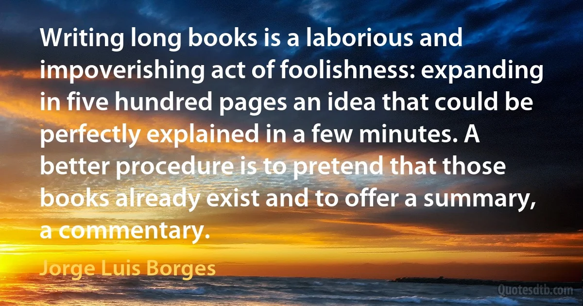 Writing long books is a laborious and impoverishing act of foolishness: expanding in five hundred pages an idea that could be perfectly explained in a few minutes. A better procedure is to pretend that those books already exist and to offer a summary, a commentary. (Jorge Luis Borges)