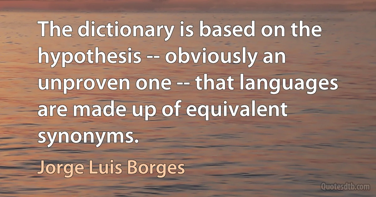 The dictionary is based on the hypothesis -- obviously an unproven one -- that languages are made up of equivalent synonyms. (Jorge Luis Borges)