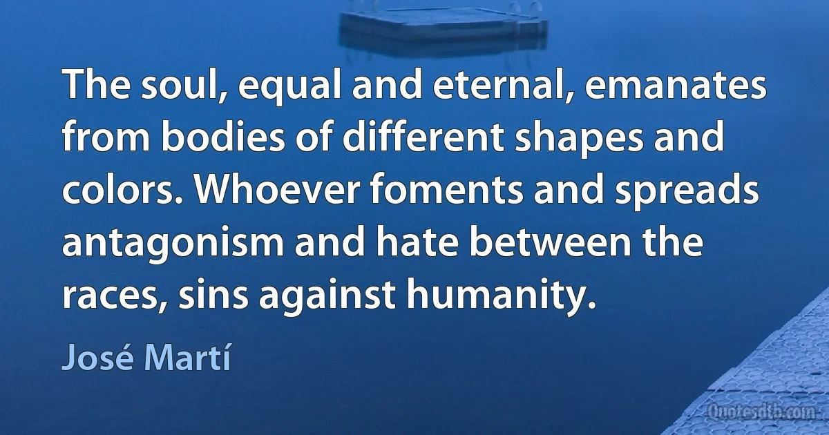 The soul, equal and eternal, emanates from bodies of different shapes and colors. Whoever foments and spreads antagonism and hate between the races, sins against humanity. (José Martí)