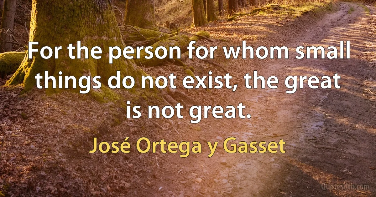 For the person for whom small things do not exist, the great is not great. (José Ortega y Gasset)