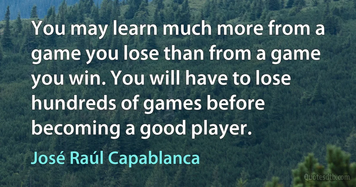 You may learn much more from a game you lose than from a game you win. You will have to lose hundreds of games before becoming a good player. (José Raúl Capablanca)