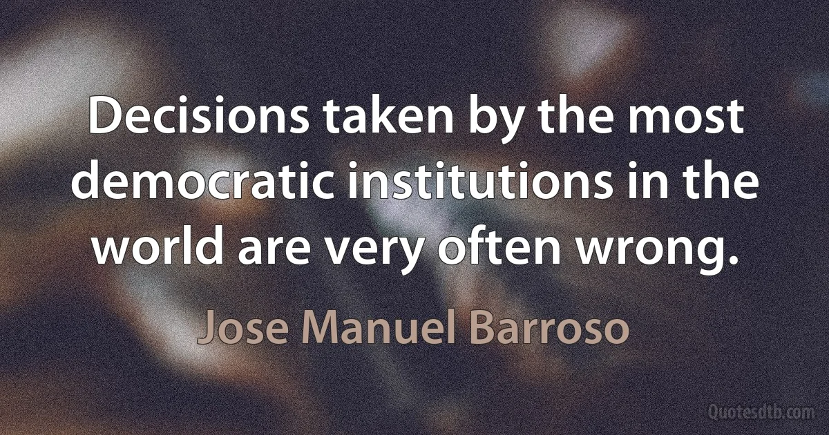 Decisions taken by the most democratic institutions in the world are very often wrong. (Jose Manuel Barroso)