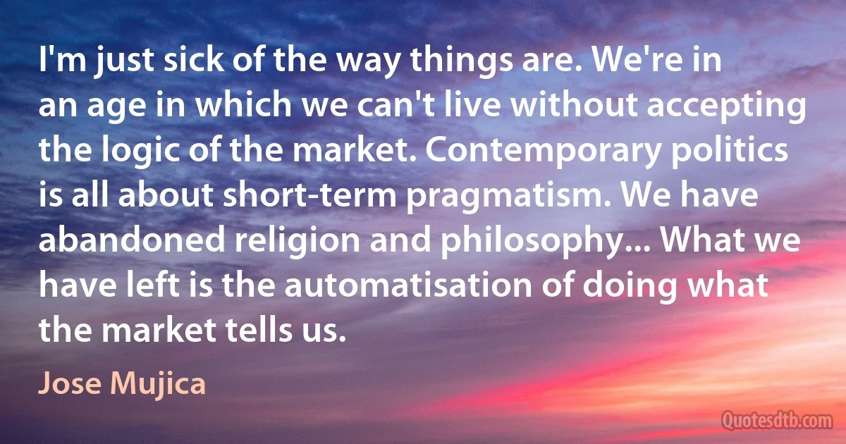 I'm just sick of the way things are. We're in an age in which we can't live without accepting the logic of the market. Contemporary politics is all about short-term pragmatism. We have abandoned religion and philosophy... What we have left is the automatisation of doing what the market tells us. (Jose Mujica)