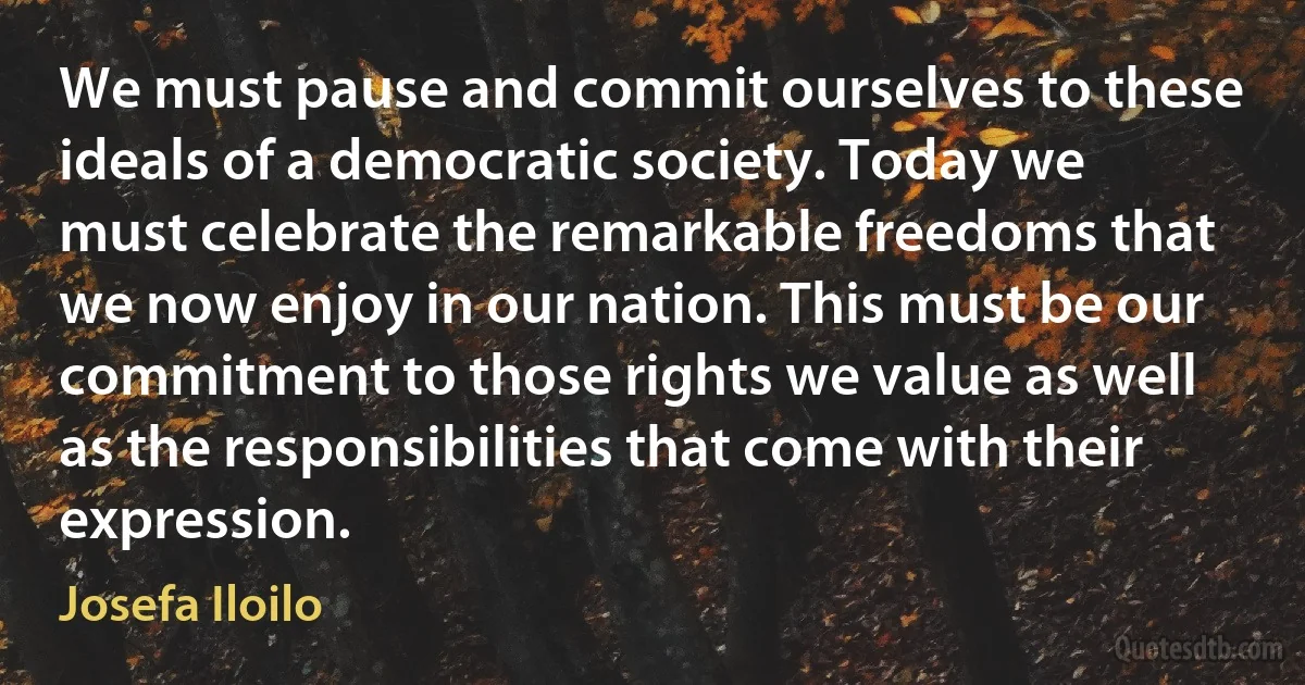 We must pause and commit ourselves to these ideals of a democratic society. Today we must celebrate the remarkable freedoms that we now enjoy in our nation. This must be our commitment to those rights we value as well as the responsibilities that come with their expression. (Josefa Iloilo)