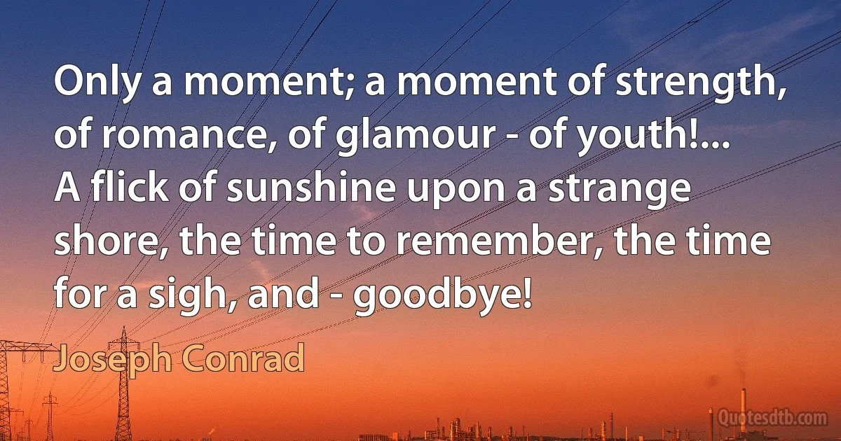 Only a moment; a moment of strength, of romance, of glamour - of youth!... A flick of sunshine upon a strange shore, the time to remember, the time for a sigh, and - goodbye! (Joseph Conrad)