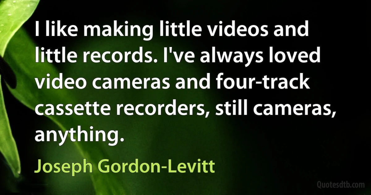 I like making little videos and little records. I've always loved video cameras and four-track cassette recorders, still cameras, anything. (Joseph Gordon-Levitt)