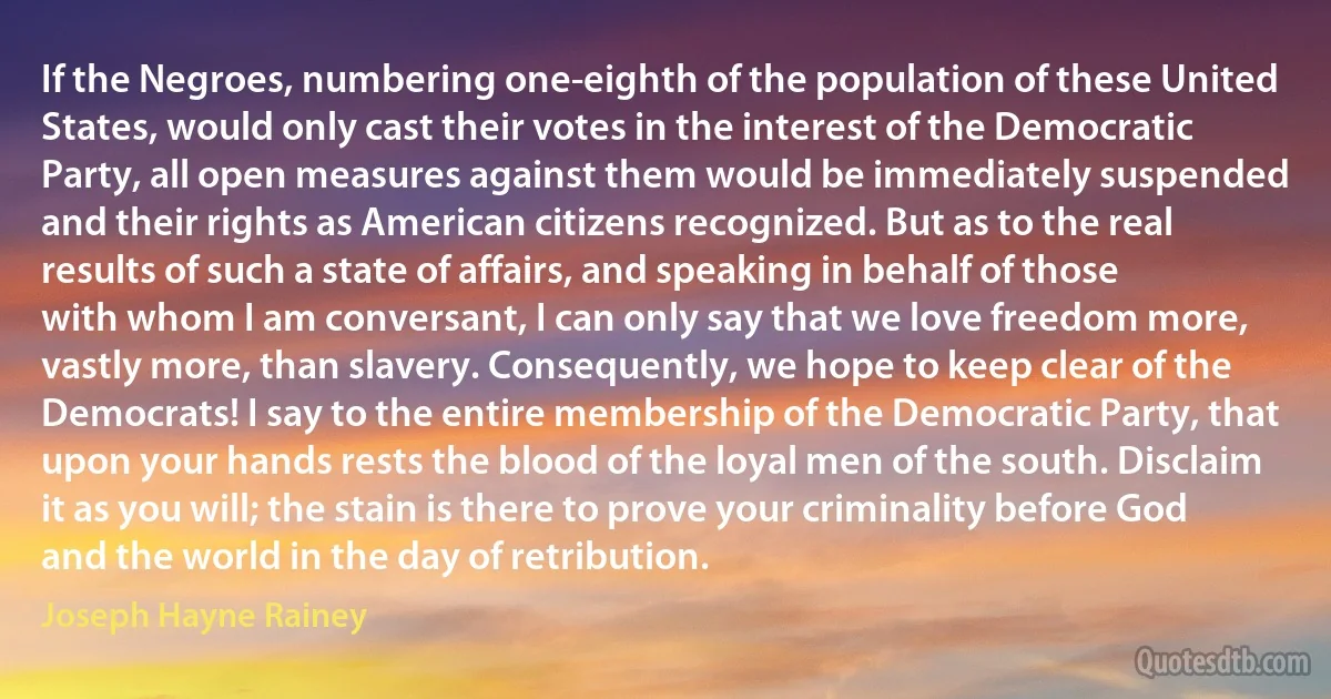 If the Negroes, numbering one-eighth of the population of these United States, would only cast their votes in the interest of the Democratic Party, all open measures against them would be immediately suspended and their rights as American citizens recognized. But as to the real results of such a state of affairs, and speaking in behalf of those with whom I am conversant, I can only say that we love freedom more, vastly more, than slavery. Consequently, we hope to keep clear of the Democrats! I say to the entire membership of the Democratic Party, that upon your hands rests the blood of the loyal men of the south. Disclaim it as you will; the stain is there to prove your criminality before God and the world in the day of retribution. (Joseph Hayne Rainey)