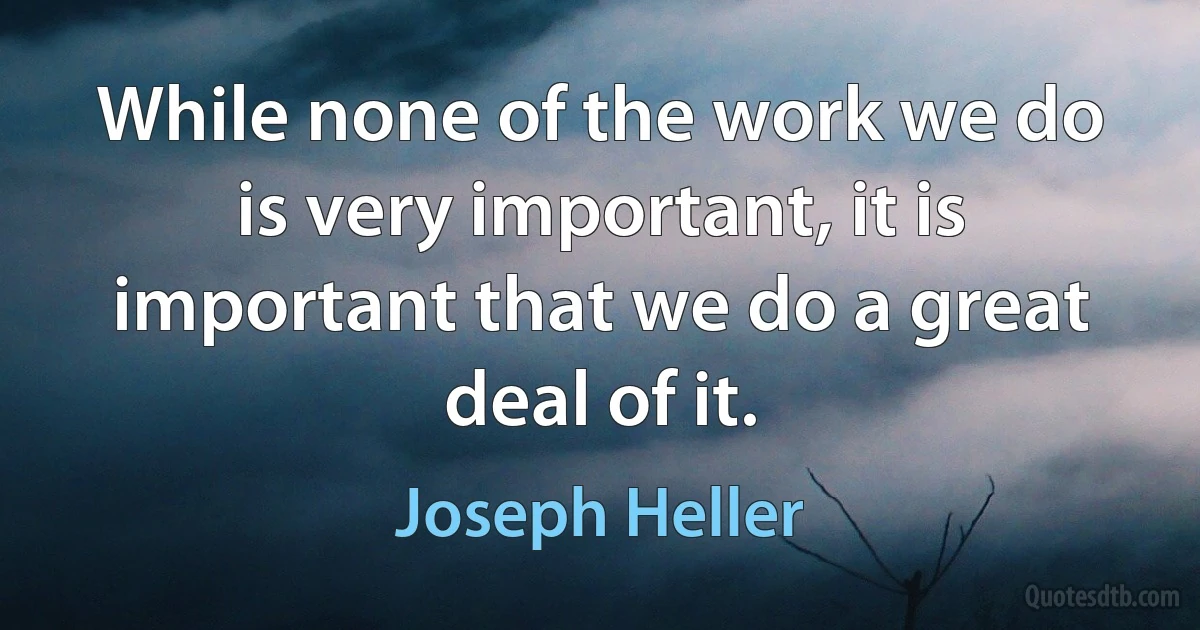 While none of the work we do is very important, it is important that we do a great deal of it. (Joseph Heller)