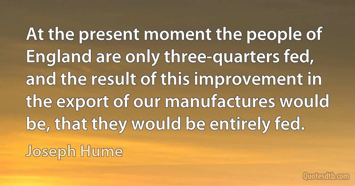 At the present moment the people of England are only three-quarters fed, and the result of this improvement in the export of our manufactures would be, that they would be entirely fed. (Joseph Hume)