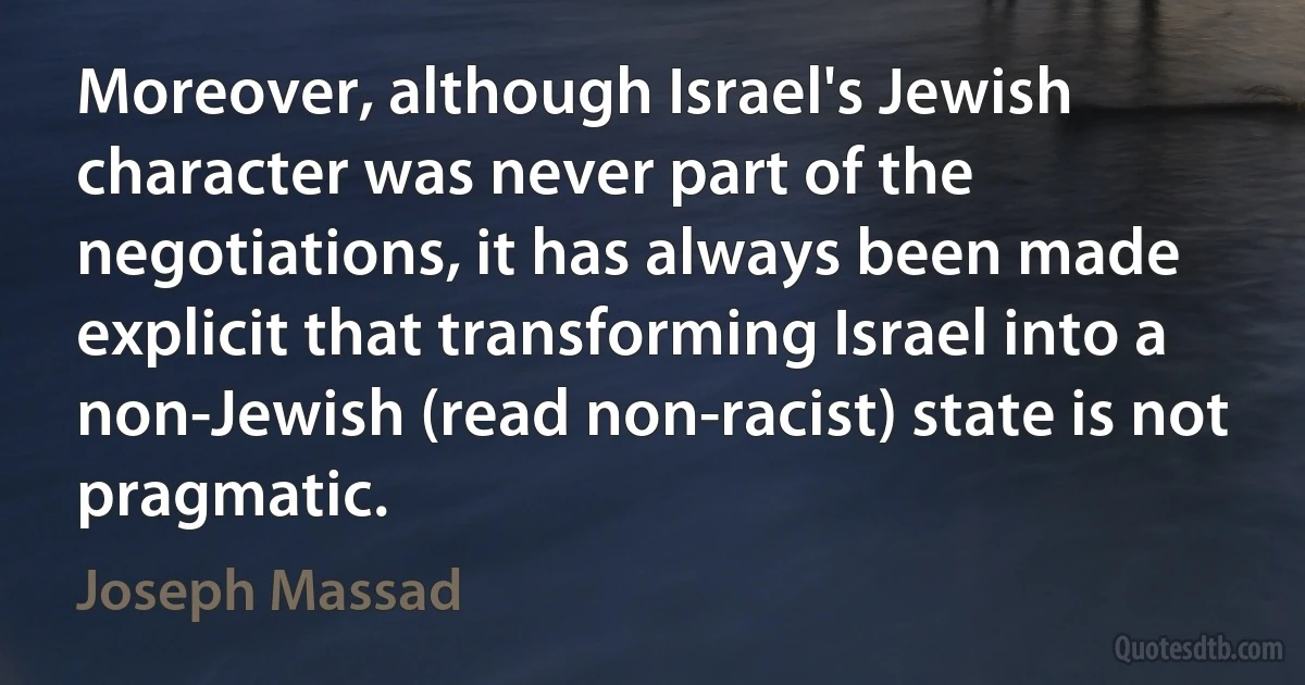 Moreover, although Israel's Jewish character was never part of the negotiations, it has always been made explicit that transforming Israel into a non-Jewish (read non-racist) state is not pragmatic. (Joseph Massad)