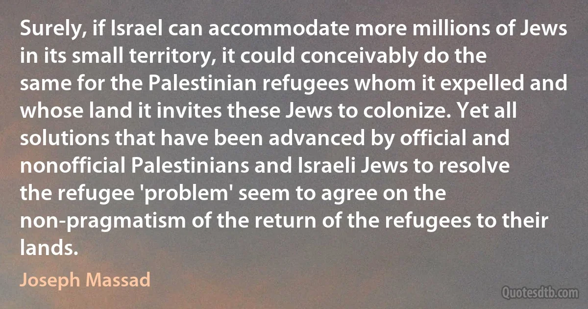 Surely, if Israel can accommodate more millions of Jews in its small territory, it could conceivably do the same for the Palestinian refugees whom it expelled and whose land it invites these Jews to colonize. Yet all solutions that have been advanced by official and nonofficial Palestinians and Israeli Jews to resolve the refugee 'problem' seem to agree on the non-pragmatism of the return of the refugees to their lands. (Joseph Massad)