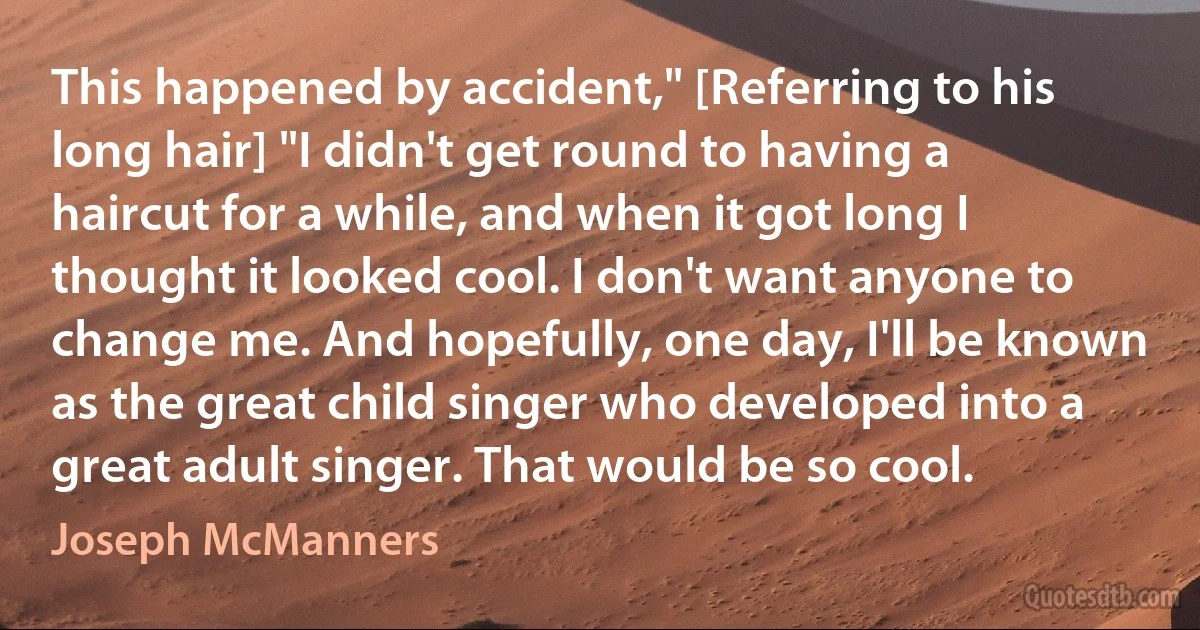 This happened by accident," [Referring to his long hair] "I didn't get round to having a haircut for a while, and when it got long I thought it looked cool. I don't want anyone to change me. And hopefully, one day, I'll be known as the great child singer who developed into a great adult singer. That would be so cool. (Joseph McManners)