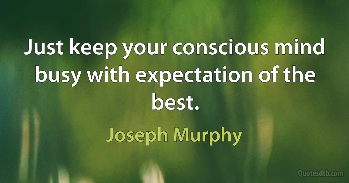 Just keep your conscious mind busy with expectation of the best. (Joseph Murphy)