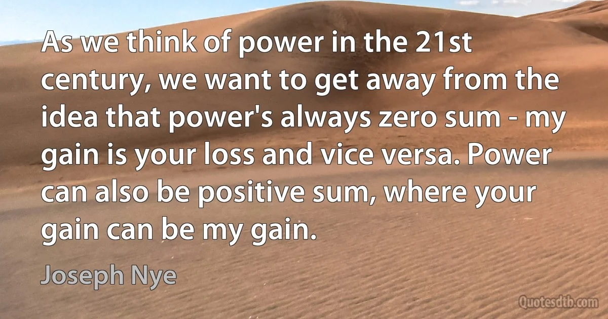 As we think of power in the 21st century, we want to get away from the idea that power's always zero sum - my gain is your loss and vice versa. Power can also be positive sum, where your gain can be my gain. (Joseph Nye)