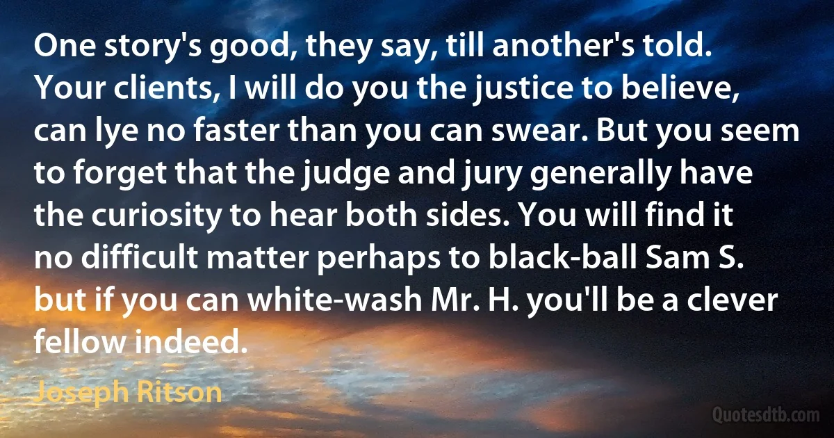 One story's good, they say, till another's told. Your clients, I will do you the justice to believe, can lye no faster than you can swear. But you seem to forget that the judge and jury generally have the curiosity to hear both sides. You will find it no difficult matter perhaps to black-ball Sam S. but if you can white-wash Mr. H. you'll be a clever fellow indeed. (Joseph Ritson)