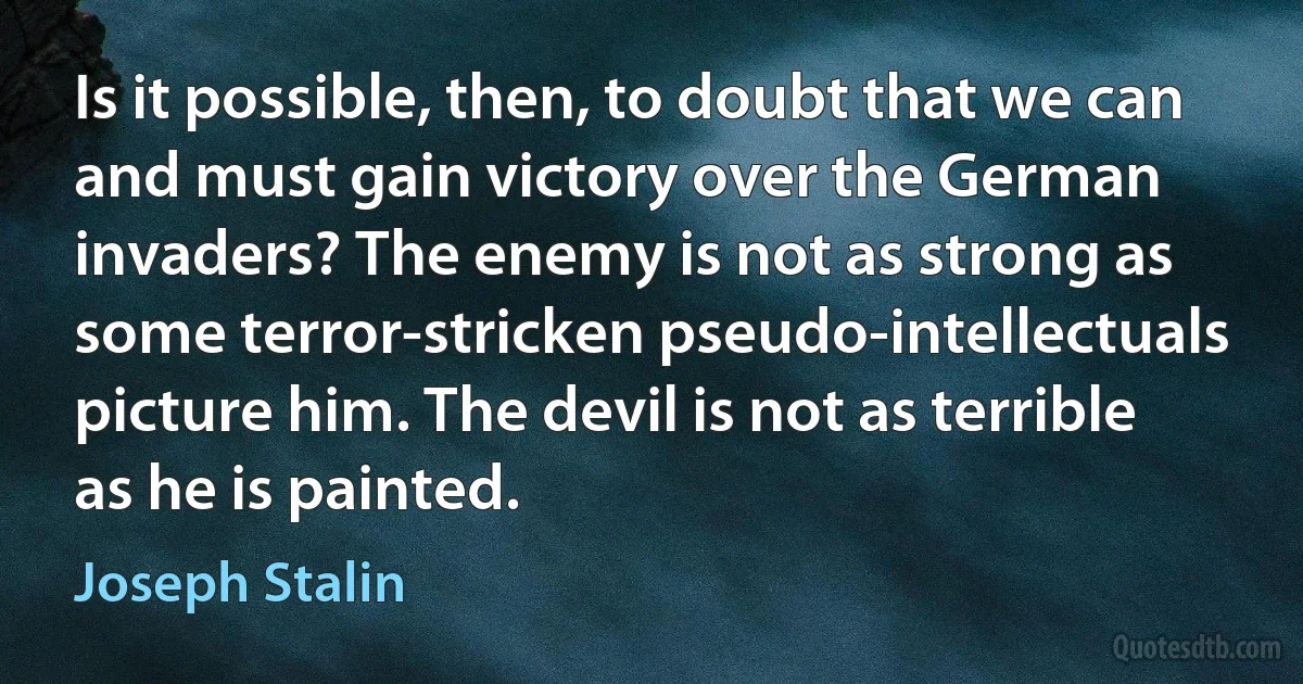 Is it possible, then, to doubt that we can and must gain victory over the German invaders? The enemy is not as strong as some terror-stricken pseudo-intellectuals picture him. The devil is not as terrible as he is painted. (Joseph Stalin)