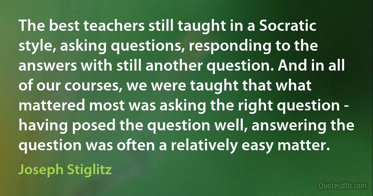 The best teachers still taught in a Socratic style, asking questions, responding to the answers with still another question. And in all of our courses, we were taught that what mattered most was asking the right question - having posed the question well, answering the question was often a relatively easy matter. (Joseph Stiglitz)