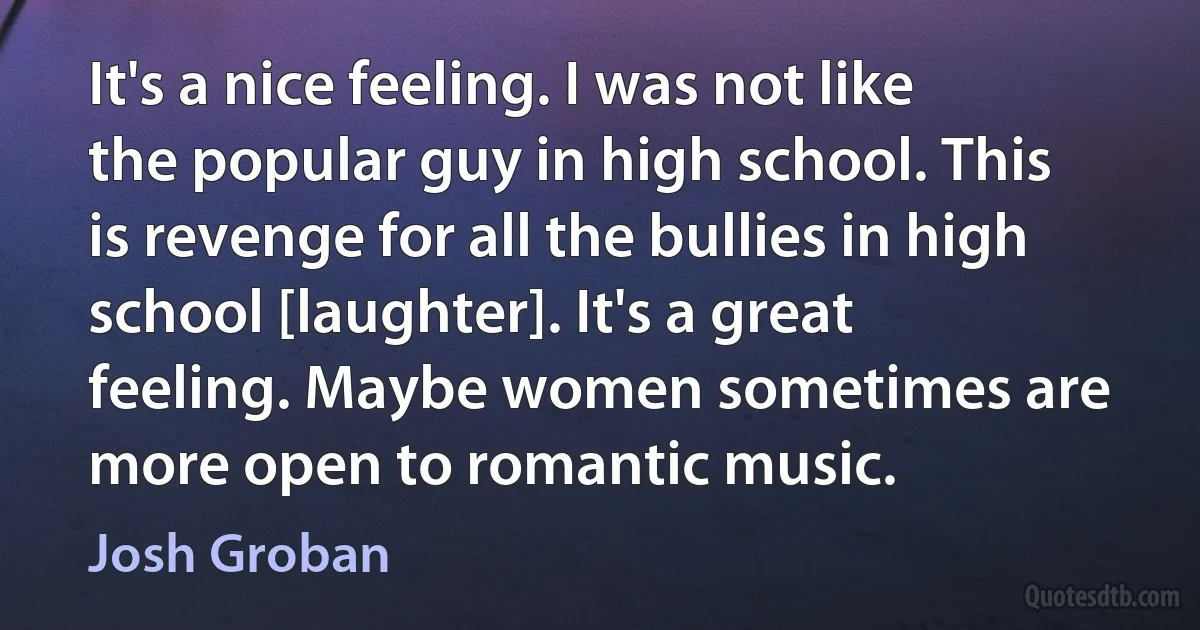 It's a nice feeling. I was not like the popular guy in high school. This is revenge for all the bullies in high school [laughter]. It's a great feeling. Maybe women sometimes are more open to romantic music. (Josh Groban)