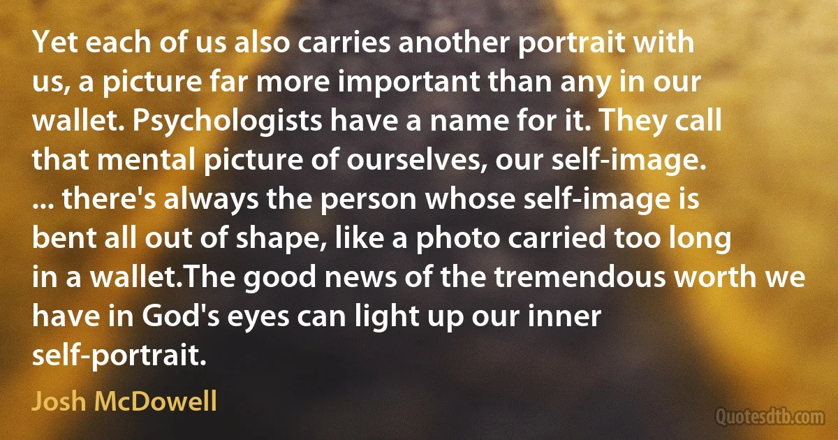 Yet each of us also carries another portrait with us, a picture far more important than any in our wallet. Psychologists have a name for it. They call that mental picture of ourselves, our self-image. ... there's always the person whose self-image is bent all out of shape, like a photo carried too long in a wallet.The good news of the tremendous worth we have in God's eyes can light up our inner self-portrait. (Josh McDowell)