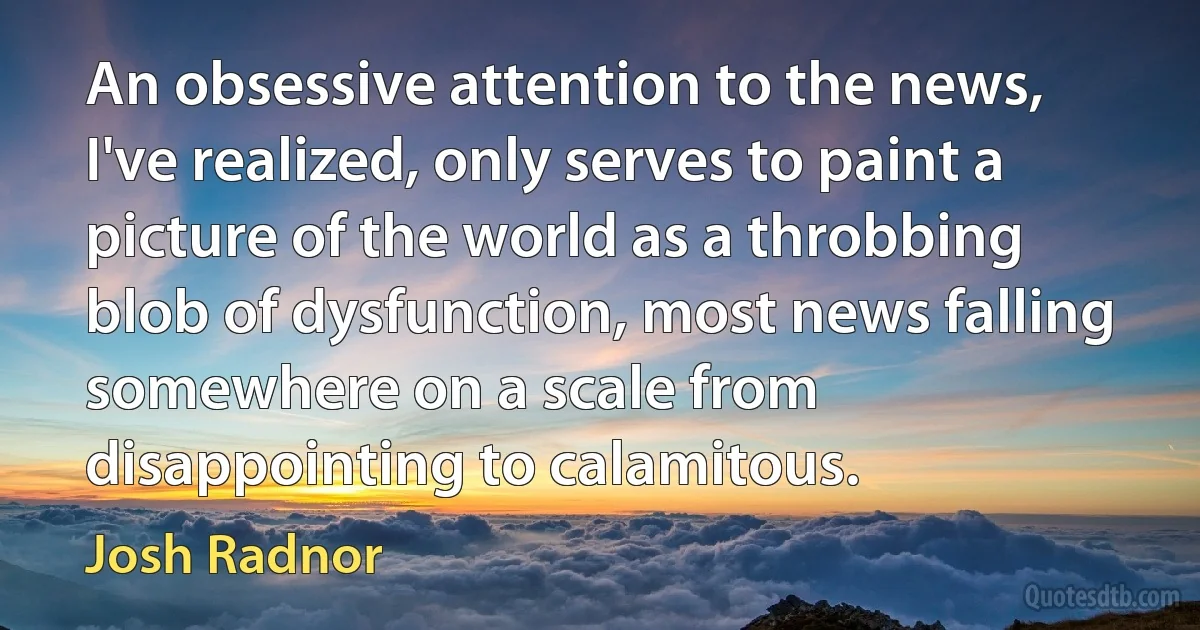 An obsessive attention to the news, I've realized, only serves to paint a picture of the world as a throbbing blob of dysfunction, most news falling somewhere on a scale from disappointing to calamitous. (Josh Radnor)