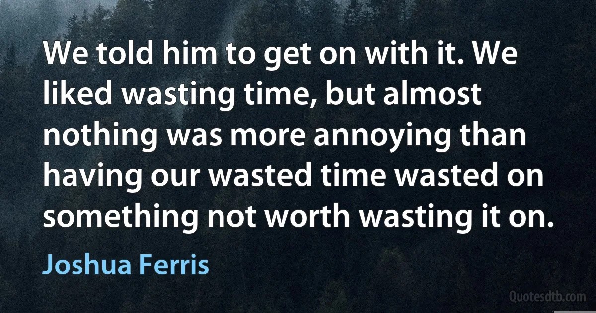 We told him to get on with it. We liked wasting time, but almost nothing was more annoying than having our wasted time wasted on something not worth wasting it on. (Joshua Ferris)