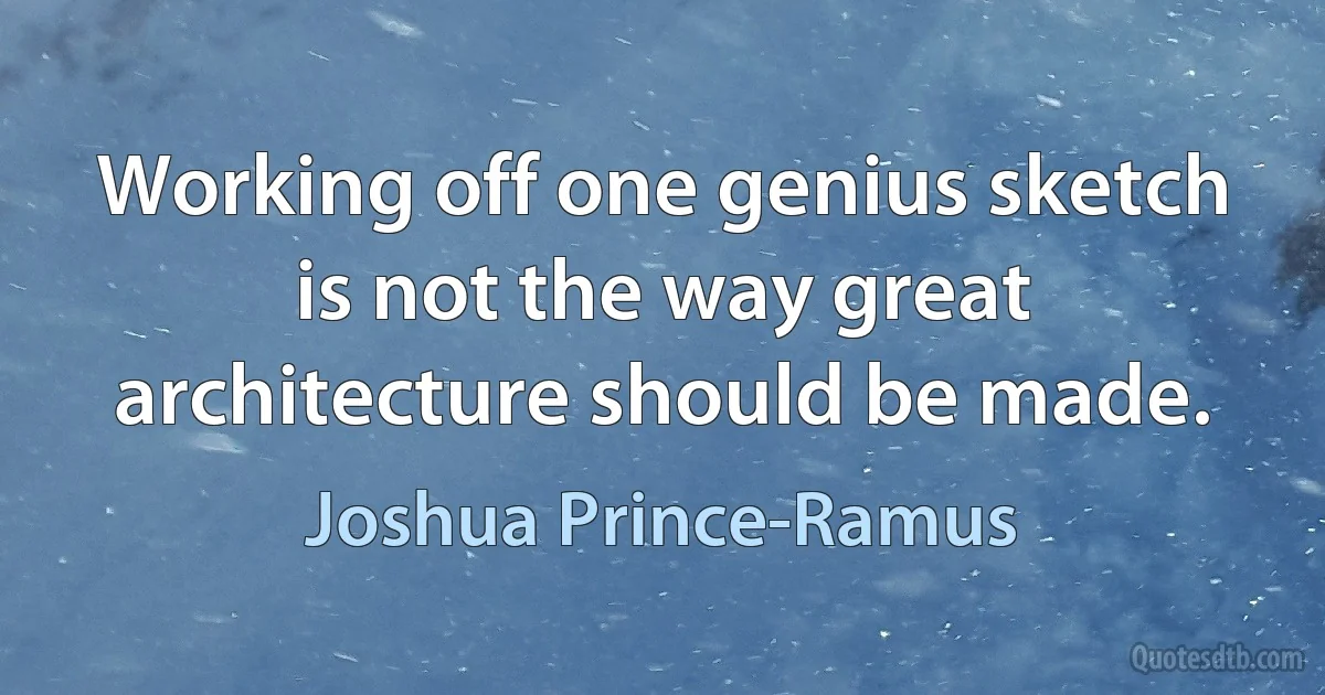 Working off one genius sketch is not the way great architecture should be made. (Joshua Prince-Ramus)