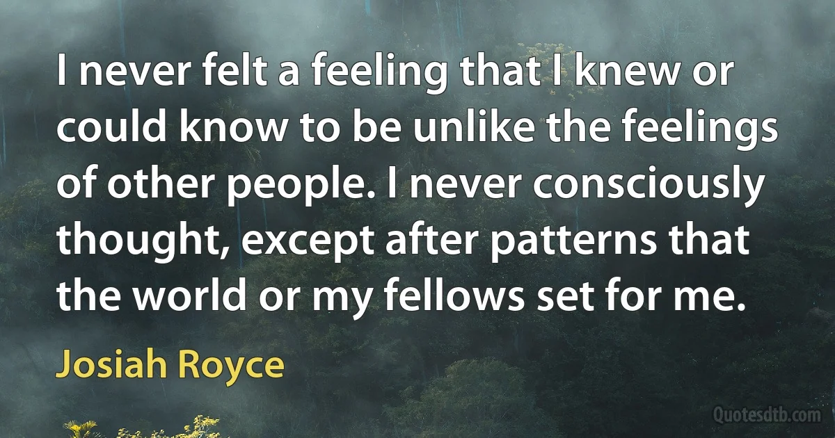 I never felt a feeling that I knew or could know to be unlike the feelings of other people. I never consciously thought, except after patterns that the world or my fellows set for me. (Josiah Royce)