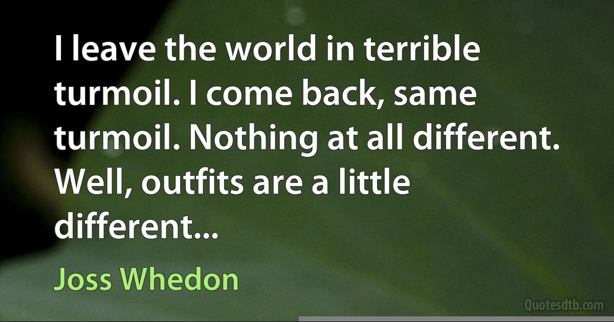 I leave the world in terrible turmoil. I come back, same turmoil. Nothing at all different. Well, outfits are a little different... (Joss Whedon)