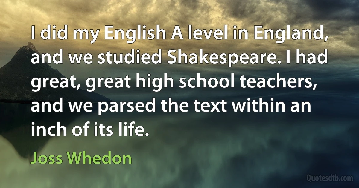 I did my English A level in England, and we studied Shakespeare. I had great, great high school teachers, and we parsed the text within an inch of its life. (Joss Whedon)