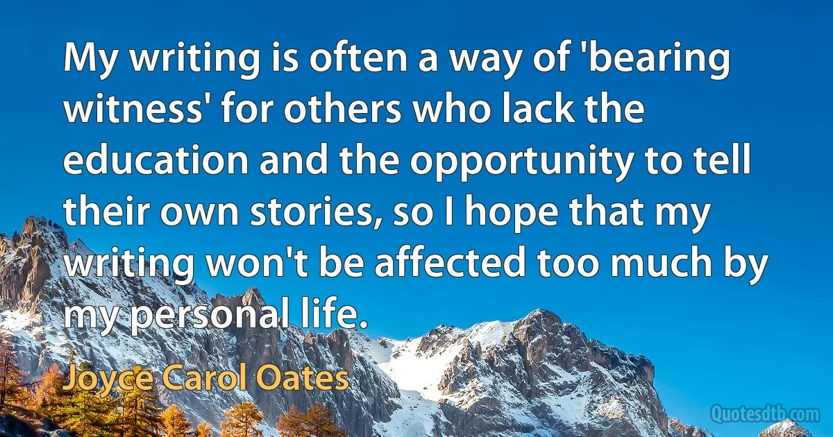 My writing is often a way of 'bearing witness' for others who lack the education and the opportunity to tell their own stories, so I hope that my writing won't be affected too much by my personal life. (Joyce Carol Oates)