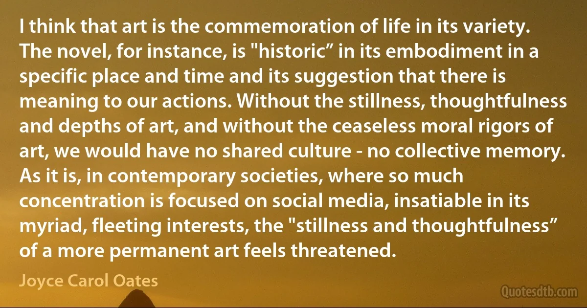 I think that art is the commemoration of life in its variety. The novel, for instance, is "historic” in its embodiment in a specific place and time and its suggestion that there is meaning to our actions. Without the stillness, thoughtfulness and depths of art, and without the ceaseless moral rigors of art, we would have no shared culture - no collective memory. As it is, in contemporary societies, where so much concentration is focused on social media, insatiable in its myriad, fleeting interests, the "stillness and thoughtfulness” of a more permanent art feels threatened. (Joyce Carol Oates)