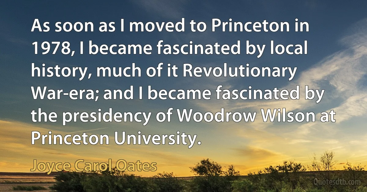 As soon as I moved to Princeton in 1978, I became fascinated by local history, much of it Revolutionary War-era; and I became fascinated by the presidency of Woodrow Wilson at Princeton University. (Joyce Carol Oates)