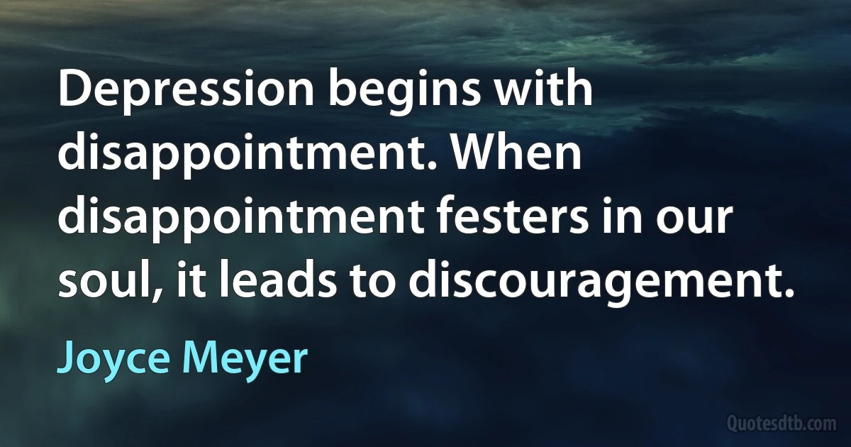 Depression begins with disappointment. When disappointment festers in our soul, it leads to discouragement. (Joyce Meyer)