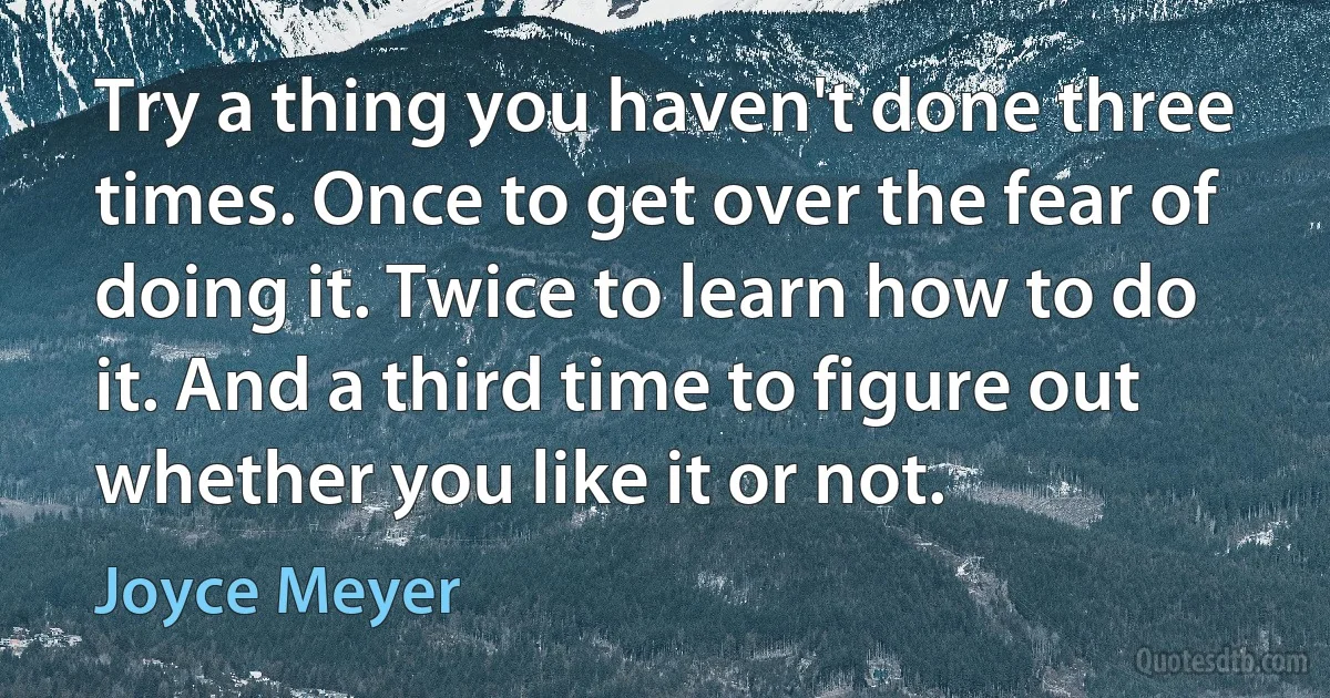 Try a thing you haven't done three times. Once to get over the fear of doing it. Twice to learn how to do it. And a third time to figure out whether you like it or not. (Joyce Meyer)