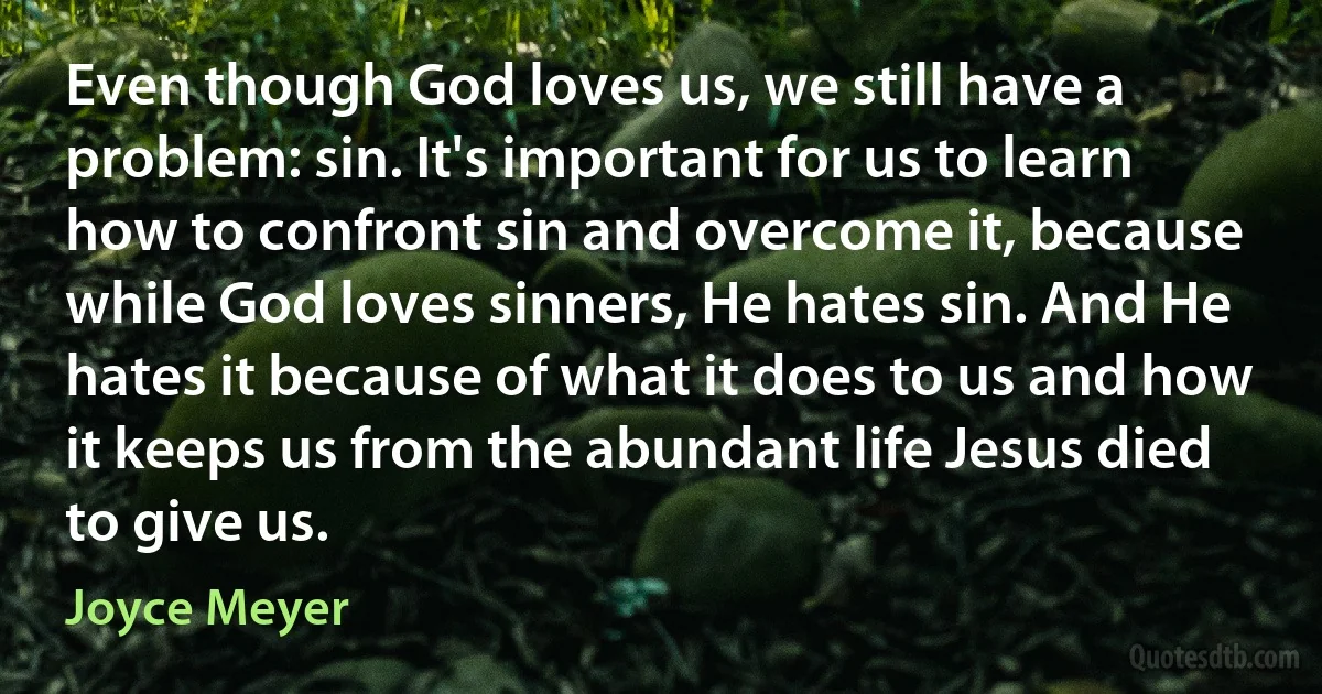 Even though God loves us, we still have a problem: sin. It's important for us to learn how to confront sin and overcome it, because while God loves sinners, He hates sin. And He hates it because of what it does to us and how it keeps us from the abundant life Jesus died to give us. (Joyce Meyer)