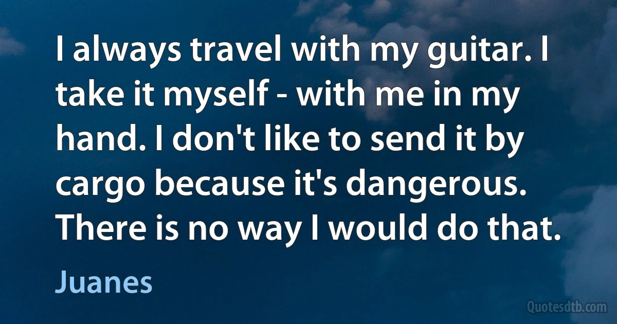 I always travel with my guitar. I take it myself - with me in my hand. I don't like to send it by cargo because it's dangerous. There is no way I would do that. (Juanes)