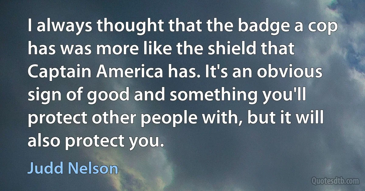 I always thought that the badge a cop has was more like the shield that Captain America has. It's an obvious sign of good and something you'll protect other people with, but it will also protect you. (Judd Nelson)