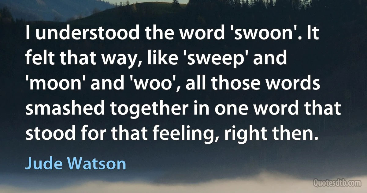 I understood the word 'swoon'. It felt that way, like 'sweep' and 'moon' and 'woo', all those words smashed together in one word that stood for that feeling, right then. (Jude Watson)