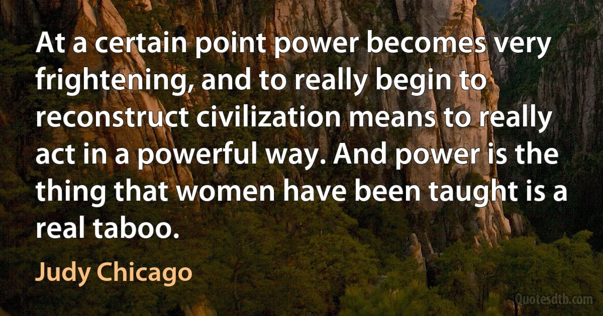 At a certain point power becomes very frightening, and to really begin to reconstruct civilization means to really act in a powerful way. And power is the thing that women have been taught is a real taboo. (Judy Chicago)