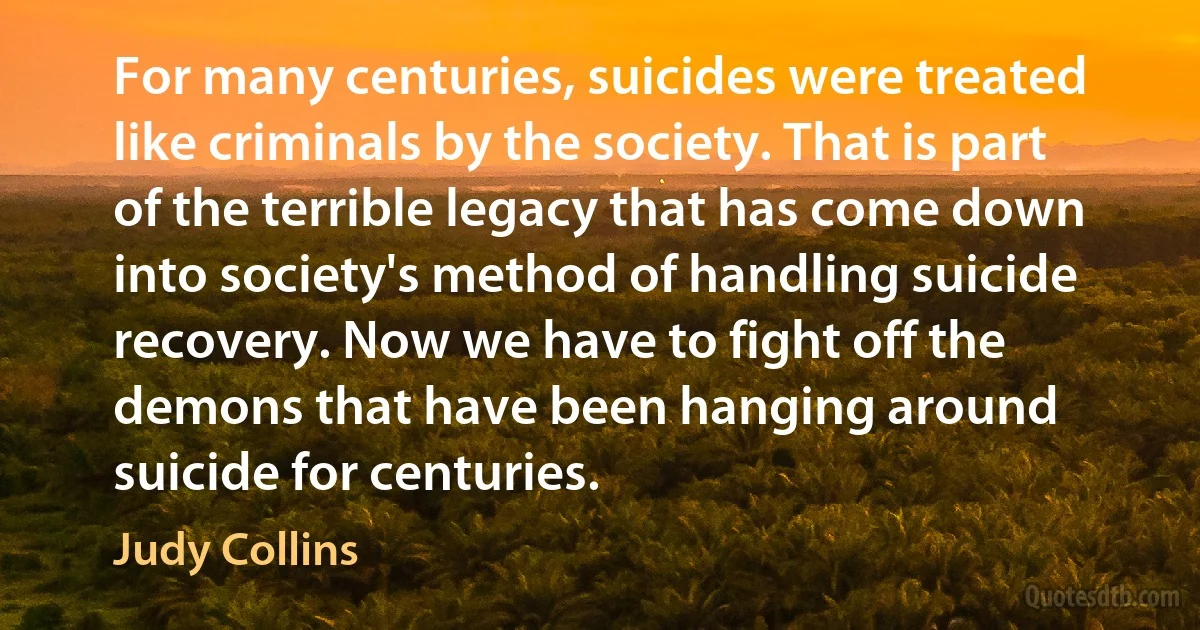 For many centuries, suicides were treated like criminals by the society. That is part of the terrible legacy that has come down into society's method of handling suicide recovery. Now we have to fight off the demons that have been hanging around suicide for centuries. (Judy Collins)