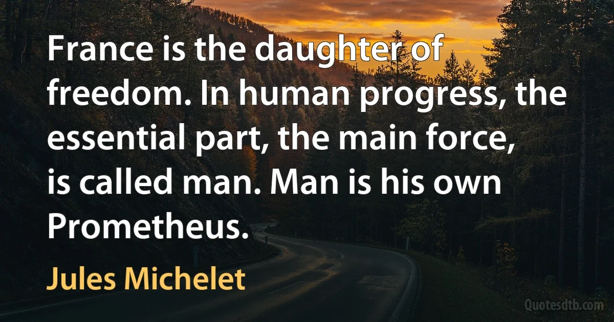 France is the daughter of freedom. In human progress, the essential part, the main force, is called man. Man is his own Prometheus. (Jules Michelet)