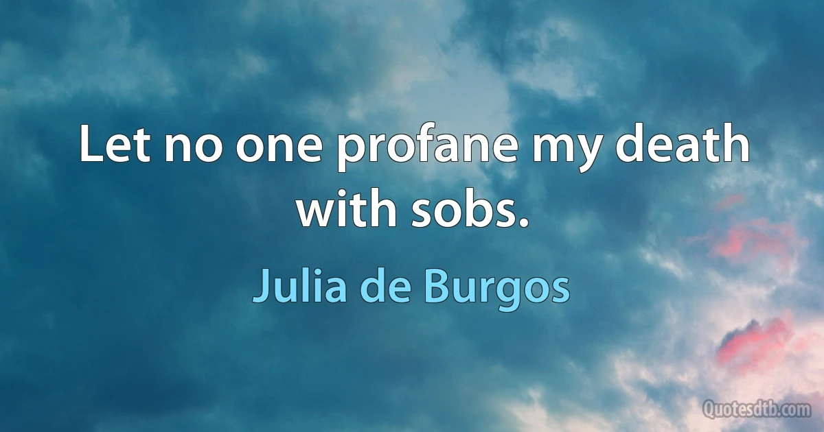 Let no one profane my death with sobs. (Julia de Burgos)