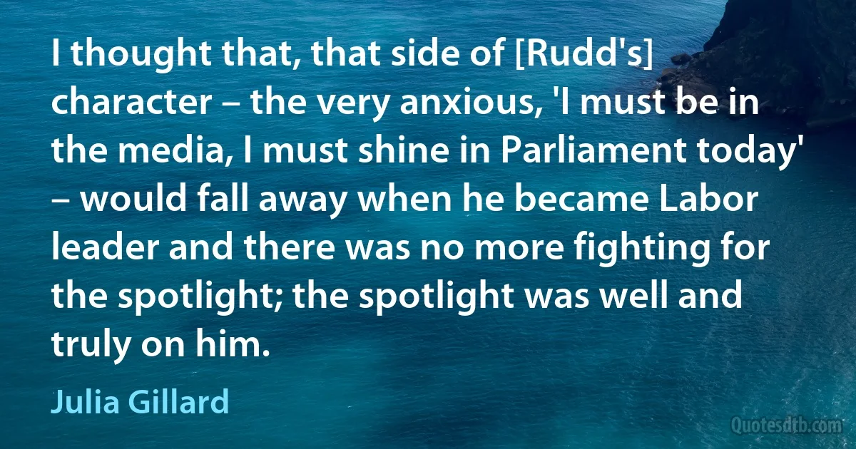 I thought that, that side of [Rudd's] character – the very anxious, 'I must be in the media, I must shine in Parliament today' – would fall away when he became Labor leader and there was no more fighting for the spotlight; the spotlight was well and truly on him. (Julia Gillard)