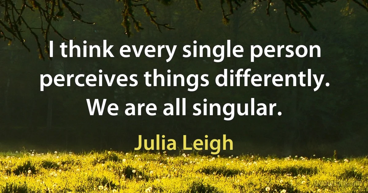 I think every single person perceives things differently. We are all singular. (Julia Leigh)