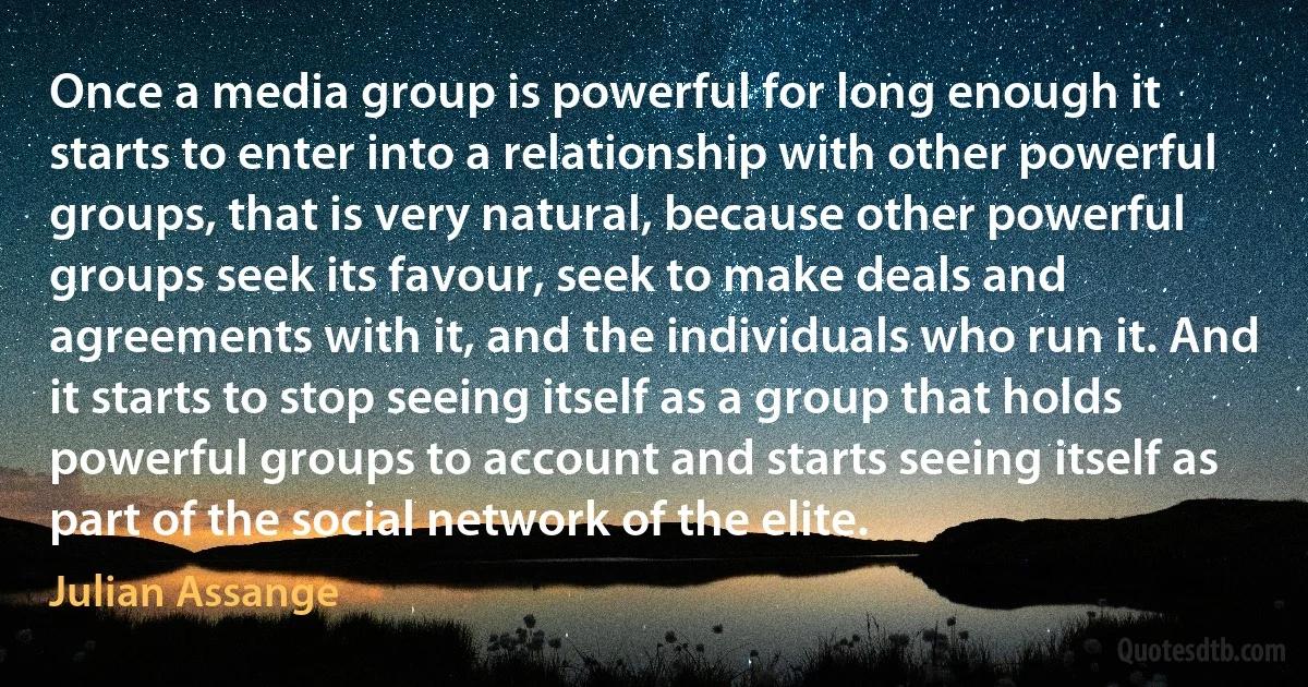 Once a media group is powerful for long enough it starts to enter into a relationship with other powerful groups, that is very natural, because other powerful groups seek its favour, seek to make deals and agreements with it, and the individuals who run it. And it starts to stop seeing itself as a group that holds powerful groups to account and starts seeing itself as part of the social network of the elite. (Julian Assange)