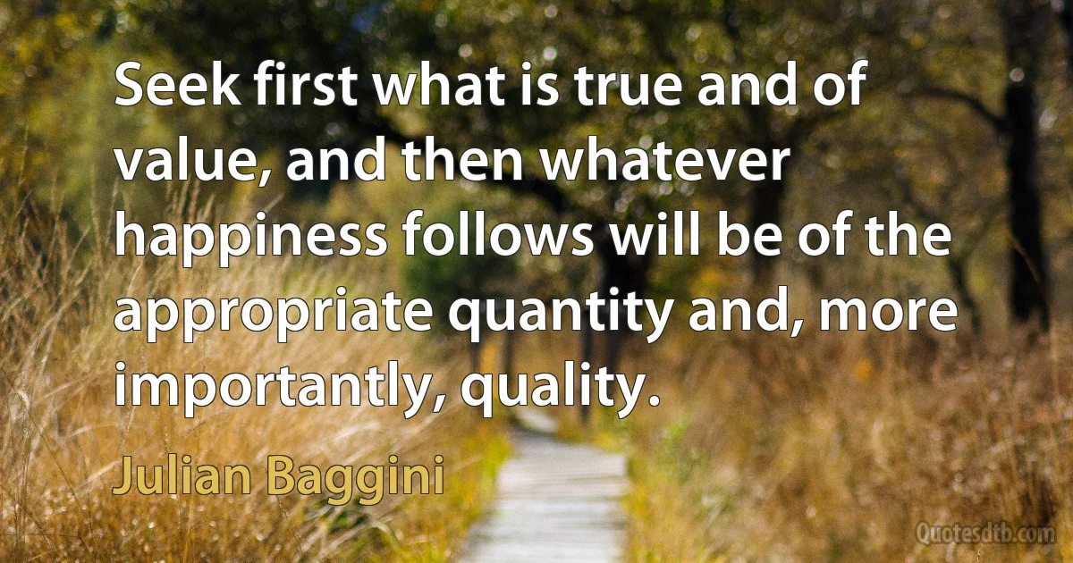 Seek first what is true and of value, and then whatever happiness follows will be of the appropriate quantity and, more importantly, quality. (Julian Baggini)