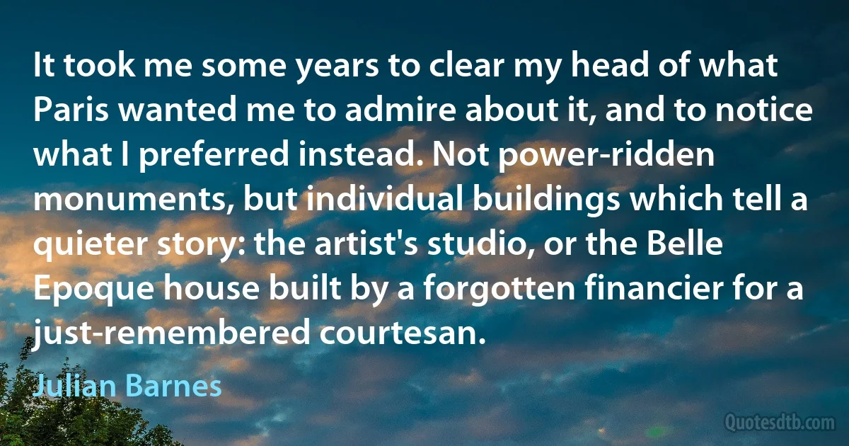 It took me some years to clear my head of what Paris wanted me to admire about it, and to notice what I preferred instead. Not power-ridden monuments, but individual buildings which tell a quieter story: the artist's studio, or the Belle Epoque house built by a forgotten financier for a just-remembered courtesan. (Julian Barnes)