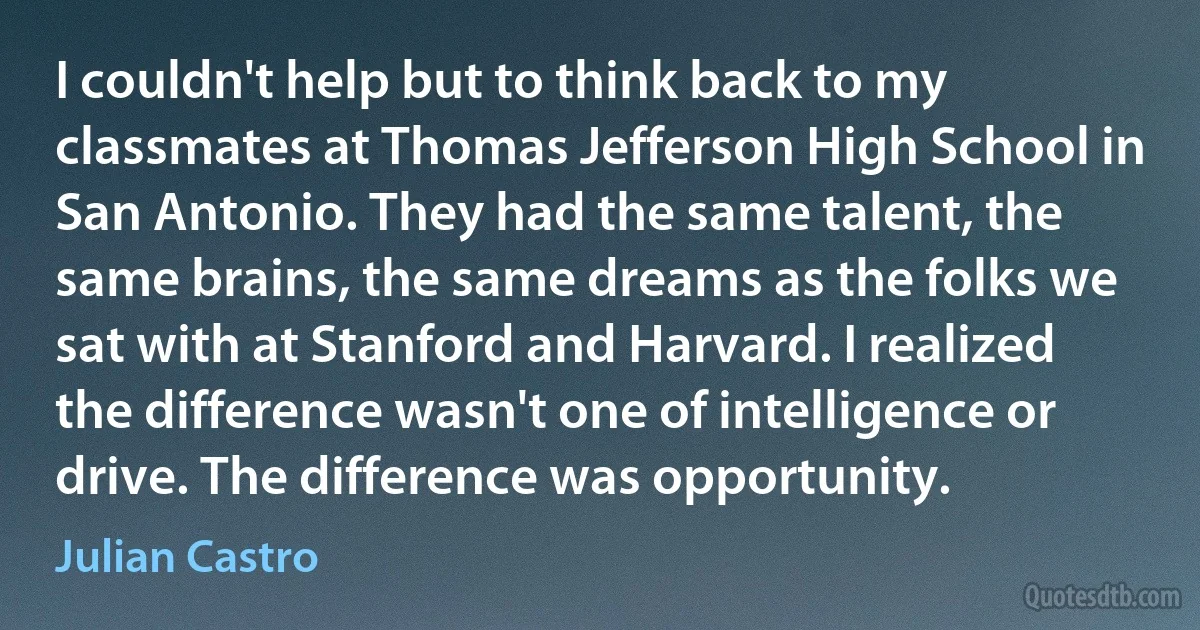 I couldn't help but to think back to my classmates at Thomas Jefferson High School in San Antonio. They had the same talent, the same brains, the same dreams as the folks we sat with at Stanford and Harvard. I realized the difference wasn't one of intelligence or drive. The difference was opportunity. (Julian Castro)