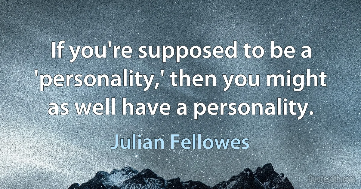 If you're supposed to be a 'personality,' then you might as well have a personality. (Julian Fellowes)