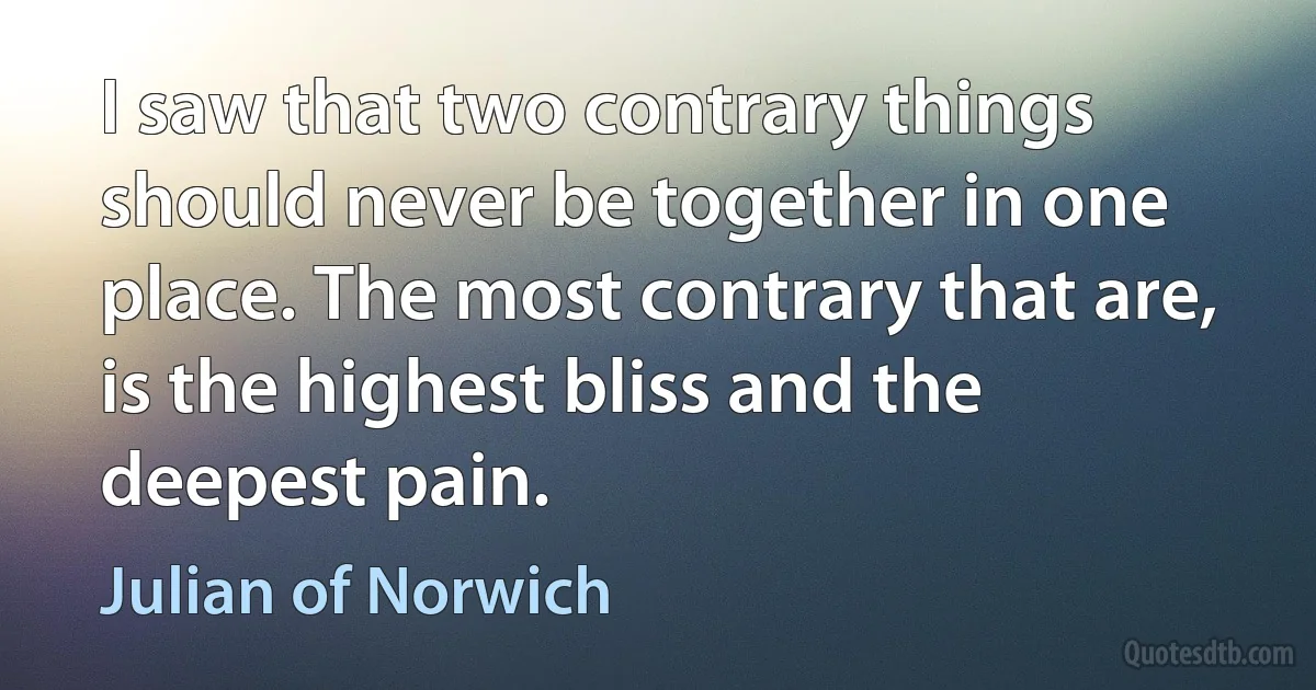 I saw that two contrary things should never be together in one place. The most contrary that are, is the highest bliss and the deepest pain. (Julian of Norwich)